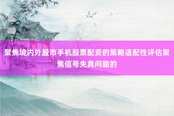 聚焦境内外股市手机股票配资的策略适配性评估聚焦信号失真问题的