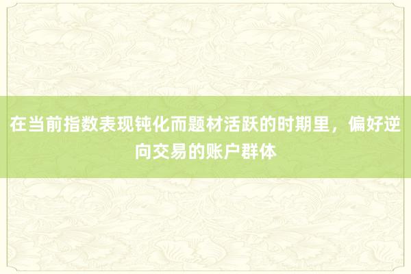 在当前指数表现钝化而题材活跃的时期里，偏好逆向交易的账户群体