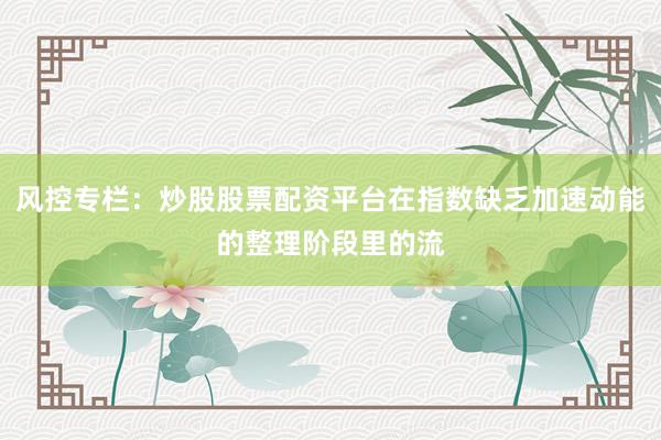 风控专栏：炒股股票配资平台在指数缺乏加速动能的整理阶段里的流