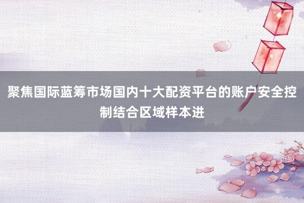 聚焦国际蓝筹市场国内十大配资平台的账户安全控制结合区域样本进