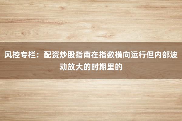 风控专栏：配资炒股指南在指数横向运行但内部波动放大的时期里的