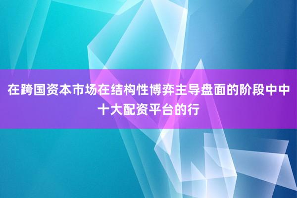 在跨国资本市场在结构性博弈主导盘面的阶段中中十大配资平台的行