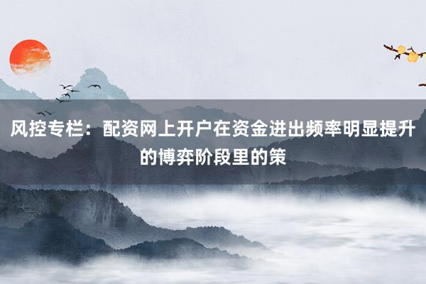 风控专栏：配资网上开户在资金进出频率明显提升的博弈阶段里的策