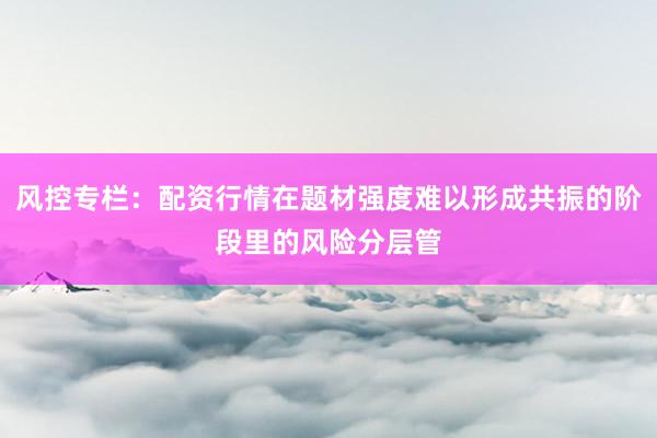 风控专栏：配资行情在题材强度难以形成共振的阶段里的风险分层管