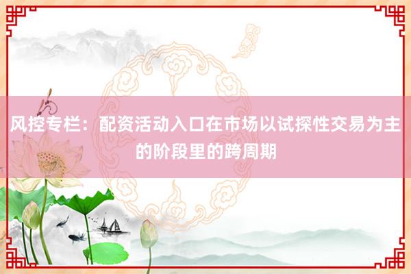 风控专栏：配资活动入口在市场以试探性交易为主的阶段里的跨周期