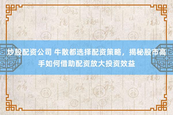 炒股配资公司 牛散都选择配资策略，揭秘股市高手如何借助配资放大投资效益