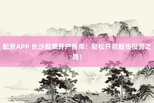 配资APP 长沙股票开户指南：轻松开启股市投资之路！