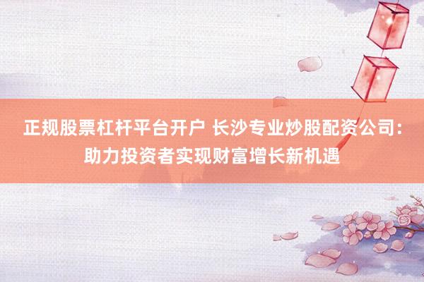 正规股票杠杆平台开户 长沙专业炒股配资公司：助力投资者实现财富增长新机遇