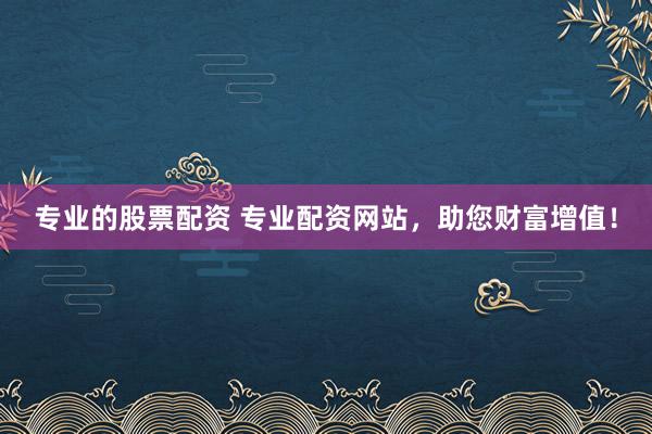专业的股票配资 专业配资网站，助您财富增值！