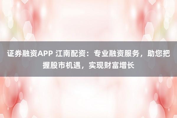 证券融资APP 江南配资：专业融资服务，助您把握股市机遇，实现财富增长