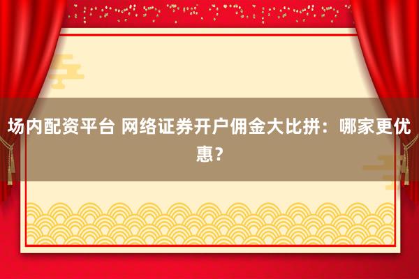 场内配资平台 网络证券开户佣金大比拼：哪家更优惠？