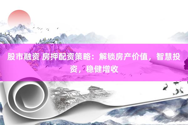 股市融资 房押配资策略：解锁房产价值，智慧投资，稳健增收