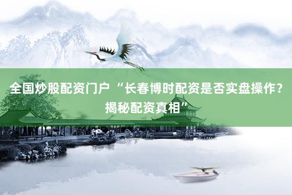 全国炒股配资门户 “长春博时配资是否实盘操作？揭秘配资真相”
