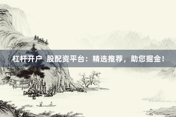 杠杆开户  股配资平台：精选推荐，助您掘金！