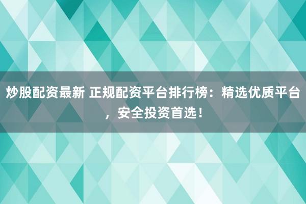 炒股配资最新 正规配资平台排行榜：精选优质平台，安全投资首选！