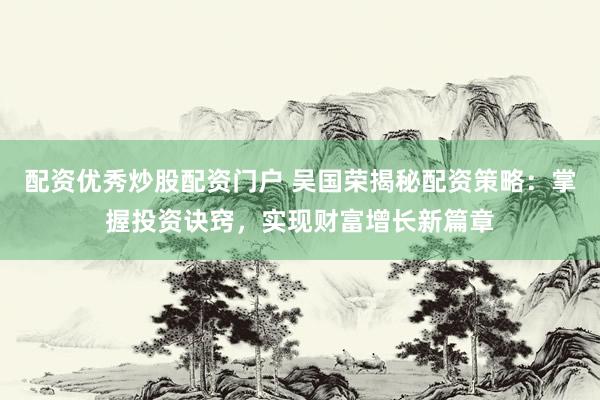 配资优秀炒股配资门户 吴国荣揭秘配资策略：掌握投资诀窍，实现财富增长新篇章