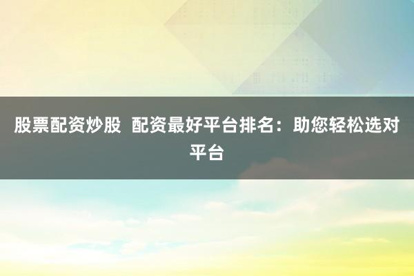 股票配资炒股  配资最好平台排名：助您轻松选对平台