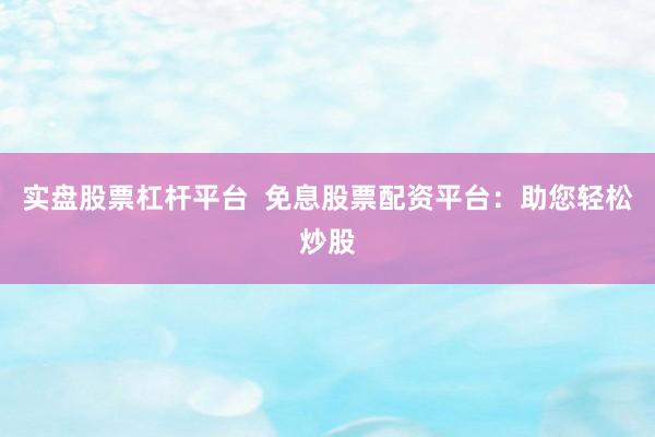 实盘股票杠杆平台  免息股票配资平台：助您轻松炒股