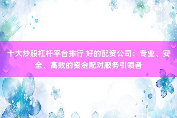 十大炒股杠杆平台排行 好的配资公司：专业、安全、高效的资金配对服务引领者