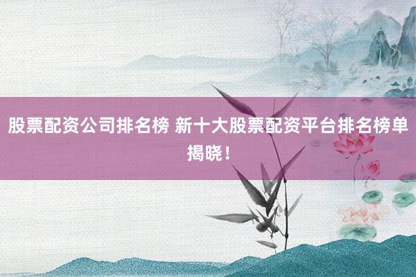 股票配资公司排名榜 新十大股票配资平台排名榜单揭晓！