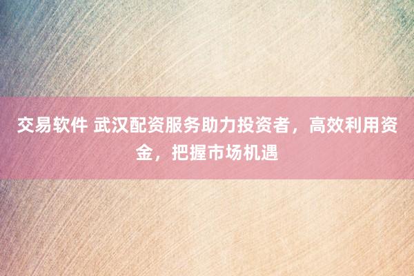 交易软件 武汉配资服务助力投资者，高效利用资金，把握市场机遇