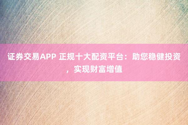 证券交易APP 正规十大配资平台：助您稳健投资，实现财富增值
