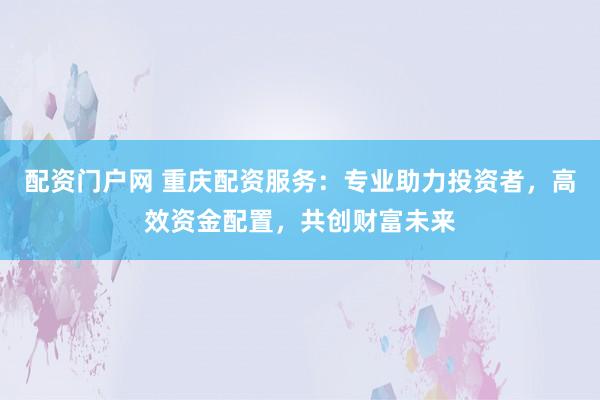 配资门户网 重庆配资服务：专业助力投资者，高效资金配置，共创财富未来