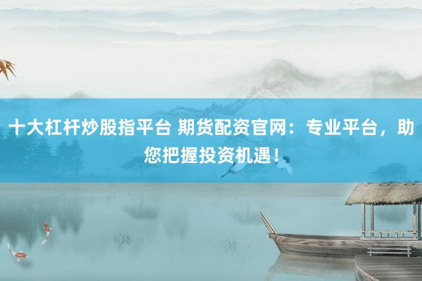 十大杠杆炒股指平台 期货配资官网：专业平台，助您把握投资机遇！