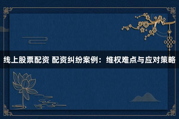 线上股票配资 配资纠纷案例：维权难点与应对策略