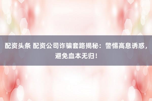 配资头条 配资公司诈骗套路揭秘：警惕高息诱惑，避免血本无归！