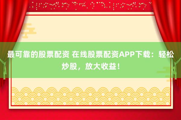 最可靠的股票配资 在线股票配资APP下载：轻松炒股，放大收益！