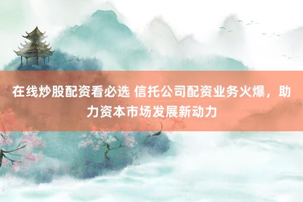 在线炒股配资看必选 信托公司配资业务火爆，助力资本市场发展新动力