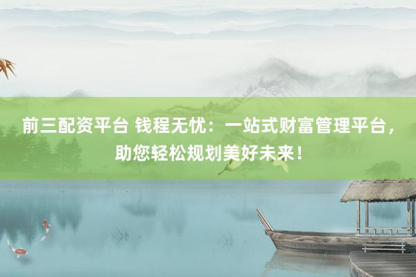 前三配资平台 钱程无忧：一站式财富管理平台，助您轻松规划美好未来！