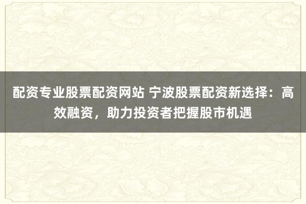配资专业股票配资网站 宁波股票配资新选择：高效融资，助力投资者把握股市机遇