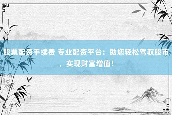 股票配资手续费 专业配资平台：助您轻松驾驭股市，实现财富增值！