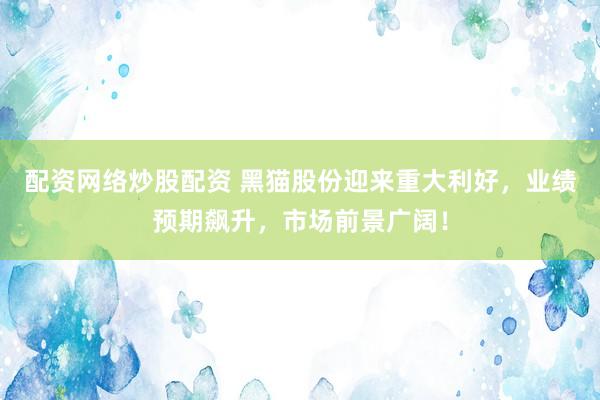 配资网络炒股配资 黑猫股份迎来重大利好，业绩预期飙升，市场前景广阔！