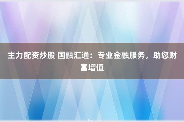 主力配资炒股 国融汇通：专业金融服务，助您财富增值