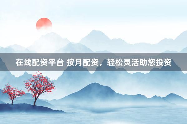 在线配资平台 按月配资，轻松灵活助您投资