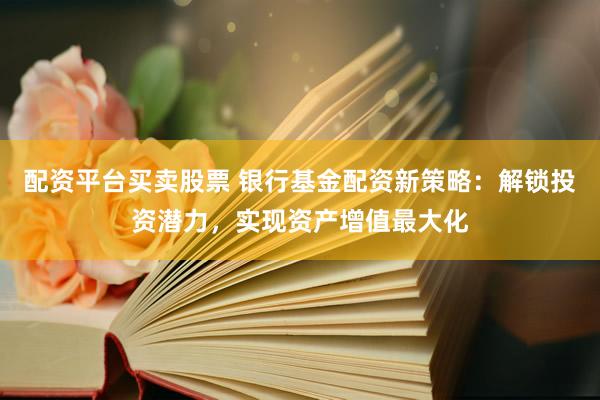 配资平台买卖股票 银行基金配资新策略：解锁投资潜力，实现资产增值最大化