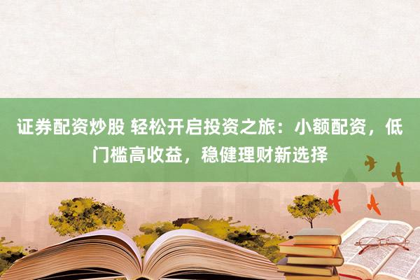证券配资炒股 轻松开启投资之旅：小额配资，低门槛高收益，稳健理财新选择