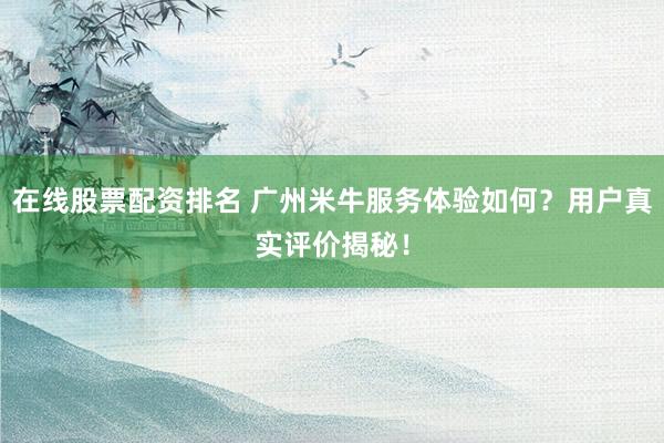 在线股票配资排名 广州米牛服务体验如何？用户真实评价揭秘！