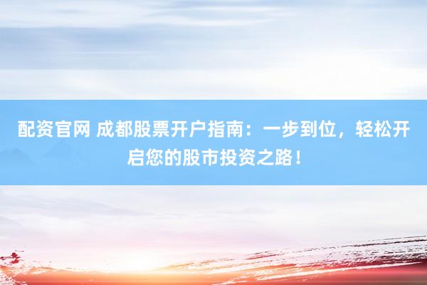 配资官网 成都股票开户指南：一步到位，轻松开启您的股市投资之路！
