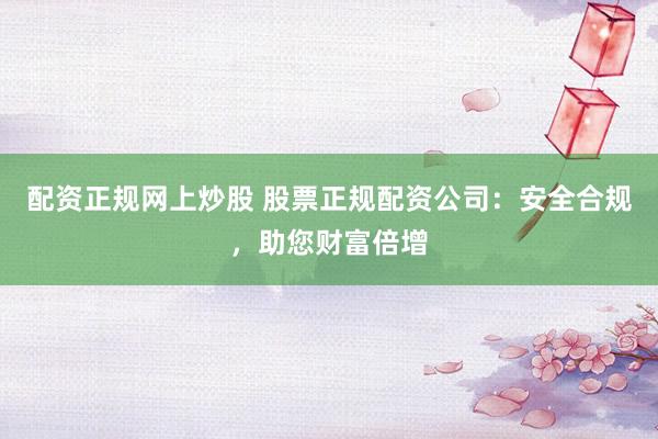 配资正规网上炒股 股票正规配资公司：安全合规，助您财富倍增